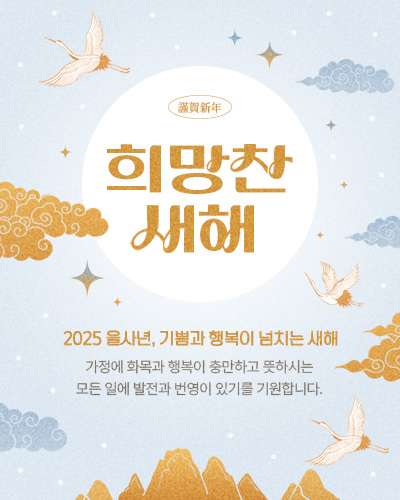 謹賀新年 희망찬 새해 2025 을사년, 기쁨과 행복이 넘치는 새해 가정에 화목과 행복이 충만하고 뜻하시는 모든 일에 발전과 번영이 있기를 기원합니다.